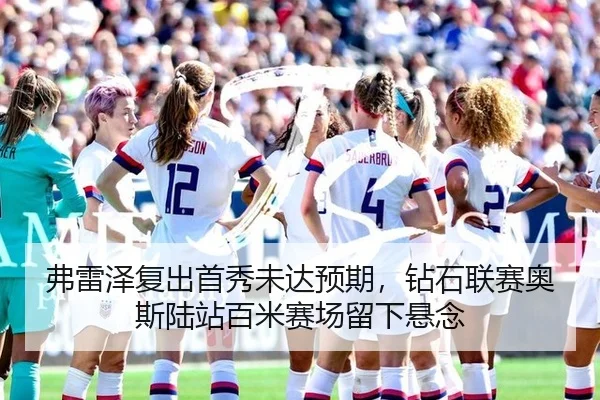 弗雷泽复出首秀未达预期，钻石联赛奥斯陆站百米赛场留下悬念