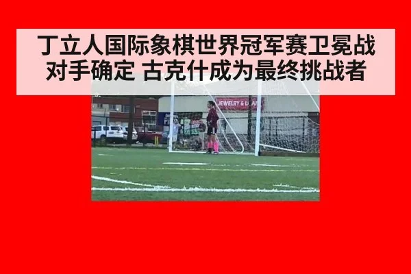 丁立人国际象棋世界冠军赛卫冕战对手确定 古克什成为最终挑战者